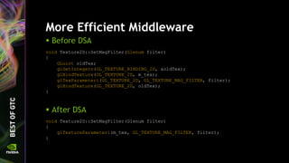 More Efficient Middleware
void Texture2D::SetMagFilter(Glenum filter)
{
GLuint oldTex;
glGetIntegerv(GL_TEXTURE_BINDING_2D, &oldTex);
glBindTexture(GL_TEXTURE_2D, m_tex);
glTexParameteri(GL_TEXTURE_2D, GL_TEXTURE_MAG_FILTER, filter);
glBindTexture(GL_TEXTURE_2D, oldTex);
}
 Before DSA
 After DSA
void Texture2D::SetMagFilter(Glenum filter)
{
glTextureParameteri(m_tex, GL_TEXTURE_MAG_FILTER, filter);
}
 
