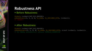 Robustness API
 Before Robustness
GLubyte tooSmall[NOT_BIG_ENOUGH];
glReadPixels(0, 0, H, W, GL_RGBA, GL_UNSIGNED_BYTE, tooSmall);
// CRASH!!
 After Robustness
GLubyte tooSmall[NOT_BIG_ENOUGH];
glReadnPixels(0, 0, H, W, GL_RGBA, GL_UNSIGNED_BYTE, sizeof tooSmall, tooSmall);
// No CRASH, glGetError() returns INVALID_OPERATION
 