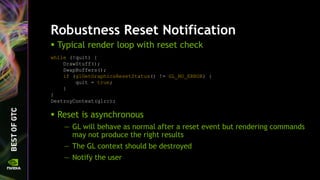 Robustness Reset Notification
 Typical render loop with reset check
while (!quit) {
DrawStuff();
SwapBuffers();
if (glGetGraphicsResetStatus() != GL_NO_ERROR) {
quit = true;
}
}
DestroyContext(glrc);
 Reset is asynchronous
— GL will behave as normal after a reset event but rendering commands
may not produce the right results
— The GL context should be destroyed
— Notify the user
 