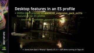 Desktop features in an ES profile
 NVIDA GPUs provide all ANDROID_extension_pack_es31a
features in an ES profile
— Geometry, Tessellation, Advanced blending, etc.
 Scene from Epic’s “Rivarly” OpenGL ES 3.1 + AEP demo running on Tegra K1
 