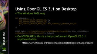 Using OpenGL ES 3.1 on Desktop
 The Windows WGL way
int attribList[] = {
WGL_CONTEXT_MAJOR_VERSION_ARB, 3,
WGL_CONTEXT_MINOR_VERSION_ARB, 1,
WGL_CONTEXT_PROFILE_MASK_ARB, WGL_CONTEXT_ES_PROFILE_BIT_EXT,
0
};
HGLRC hglrc = wglCreateContextAttribsARB(wglGetCurrentDC(), NULL, attribList);
wglMakeCurrent(wglGetCurrentDC(), hglrc);
 On NVIDIA GPUs this is a fully conformant OpenGL ES 3.1
implementation
— http://www.khronos.org/conformance/adopters/conformant-products
 