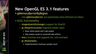 New OpenGL ES 3.1 features
 glMemoryBarrierByRegion
— Like glMemoryBarrier, but potentially more efficient on tillers
 GLSL functionality
— imageAtomicExchange() support for float32
— gl_HelperInvocation fragment shader input
 Know which pixels won’t get output
 Skip useless cycles or unwanted side-effects
— mix() function now supports int, uint and bool
— gl_MaxSamples
 Implementation maximum sample count
 