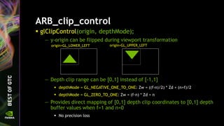 ARB_clip_control
 glClipControl(origin, depthMode);
— y-origin can be flipped during viewport transformation
— Depth clip range can be [0,1] instead of [-1,1]
 depthMode = GL_NEGATIVE_ONE_TO_ONE: Zw = ((f-n)/2) * Zd + (n+f)/2
 depthMode = GL_ZERO_TO_ONE: Zw = (f-n) * Zd + n
— Provides direct mapping of [0,1] depth clip coordinates to [0,1] depth
buffer values when f=1 and n=0
 No precision loss
origin=GL_LOWER_LEFT origin=GL_UPPER_LEFT
 