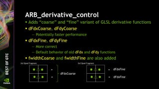 ARB_derivative_control
 Adds “coarse” and “fine” variant of GLSL derivative functions
 dFdxCoarse, dFdyCoarse
— Potentially faster performance
 dFdxFine, dFdyFine
— More correct
— Default behavior of old dFdx and dFdy functions
 fwidthCoarse and fwidthFine are also added
2x2 Quad Fragment
dFdxCoarse
=
=
2x2 Quad Fragment
dFdxFine=
= dFdxFine
 