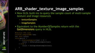 ARB_shader_texture_image_samples
 New GLSL built-ins to query the sample count of multi-sample
texture and image resources
— textureSamples
— imageSamples
 Equivalent to the NumberOfSamples return with the
GetDimensions query in HLSL
#version 450 core
uniform sample2DMS tex;
out vec4 color;
void main() {
if (textureSamples(tex) > 2) {
color = DoFancyDownsample(tex);
} else {
color = DoSimpleDownsample(tex);
}
}
 
