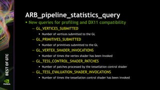 ARB_pipeline_statistics_query
 New queries for profiling and DX11 compatibility
— GL_VERTICES_SUBMITTED
 Number of vertices submitted to the GL
— GL_PRIMITIVES_SUBMITTED
 Number of primitives submitted to the GL
— GL_VERTEX_SHADER_INVOCATIONS
 Number of times the vertex shader has been invoked
— GL_TESS_CONTROL_SHADER_PATCHES
 Number of patches processed by the tessellation control shader
— GL_TESS_EVALUATION_SHADER_INVOCATIONS
 Number of times the tessellation control shader has been invoked
 