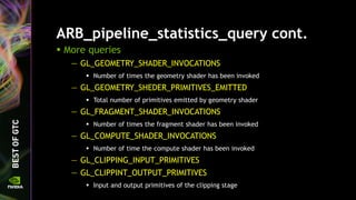 ARB_pipeline_statistics_query cont.
 More queries
— GL_GEOMETRY_SHADER_INVOCATIONS
 Number of times the geometry shader has been invoked
— GL_GEOMETRY_SHEDER_PRIMITIVES_EMITTED
 Total number of primitives emitted by geometry shader
— GL_FRAGMENT_SHADER_INVOCATIONS
 Number of times the fragment shader has been invoked
— GL_COMPUTE_SHADER_INVOCATIONS
 Number of time the compute shader has been invoked
— GL_CLIPPING_INPUT_PRIMITIVES
— GL_CLIPPINT_OUTPUT_PRIMITIVES
 Input and output primitives of the clipping stage
 