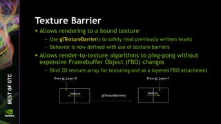 Texture Barrier
 Allows rendering to a bound texture
— Use glTextureBarrier() to safely read previously written texels
— Behavior is now defined with use of texture barriers
 Allows render-to-texture algorithms to ping-pong without
expensive Framebuffer Object (FBO) changes
— Bind 2D texture array for texturing and as a layered FBO attachment
Draw gl_Layer=0
glTextureBarrier()
texture
Draw gl_Layer=1
texture
 