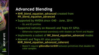 Advanced Blending
 KHR_blend_equation_advanced created from
NV_blend_equation_advanced
 Supported by NVIDIA since r340 – June, 2014
— GL and ES profiles
 Supported natively on Maxwell and Tegra K1 GPUs
— Otherwise implemented seamlessly with shaders on Fermi and Kepler
 Implements a subset of NV_blend_equation_advanced modes
 Maxwell and Tegra K1 also provide
KHR_blend_equation_advanced_coherent
— Doesn’t require glBlendBarrierKHR between primitives that double-hit
color samples
 