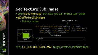 Get Texture Sub Image
 Like glGetTexImage, but now you can read a sub-region
 glGetTextureSubImage
— DSA only variant
void GetTextureSubImage(uint texture, int level,
int xoffset, int yoffset, int zoffset, sizei width,
sizei height, sizei depth, enum format, enum type,
sizei bufSize, void * pixels);
Direct State Access
Robustness
pixels
yoffset
xoffset
width
height
 For GL_TEXTURE_CUBE_MAP targets zoffset specifies face
 