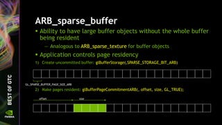 ARB_sparse_buffer
 Ability to have large buffer objects without the whole buffer
being resident
— Analogous to ARB_sparse_texture for buffer objects
 Application controls page residency
1) Create uncommitted buffer: glBufferStorage(,SPARSE_STORAGE_BIT_ARB)
2) Make pages resident: glBufferPageCommitmentARB(, offset, size, GL_TRUE);
GL_SPARSE_BUFFER_PAGE_SIZE_ARB
offset size
 