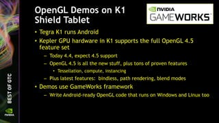 OpenGL Demos on K1
Shield Tablet
• Tegra K1 runs Android
• Kepler GPU hardware in K1 supports the full OpenGL 4.5
feature set
– Today 4.4, expect 4.5 support
– OpenGL 4.5 is all the new stuff, plus tons of proven features
• Tessellation, compute, instancing
– Plus latest features: bindless, path rendering, blend modes
• Demos use GameWorks framework
– Write Android-ready OpenGL code that runs on Windows and Linux too
 