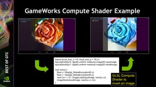 GameWorks Compute Shader Example
layout (local_size_x =16, local_size_y = 16) in;
layout(binding=0, rgba8) uniform mediump image2D inputImage;
layout(binding=1, rgba8) uniform mediump image2D resultImage;
void main() {
float u = float(gl_GlobalInvocationID.x);
float v = float(gl_GlobalInvocationID.y);
vec4 inv = 1.0 - imageLoad(inputImage, ivec2(u,v));
imageStore(resultImage, ivec2(u,v), inv);
}
GLSL Compute
Shader to
invert an image
 