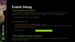Enable Debug
 Can be done on-the-fly
void GLAPIENTRY DebugCallback(GLenum source, GLenum type, GLuint id, GLenum
severity, GLsizei length, const GLchar* message, const void* userParam)
{
printf(“0x%X: %sn", id, message);
}
void DebugDrawTexture()
{
glDebugMessageCallback(DebugCallback, NULL);
glDebugMessageControl(GL_DONT_CARE, GL_DONT_CARE, GL_DONT_CARE, 0, 0, GL_TRUE);
glEnable(GL_DEBUG_OUTPUT);
DrawTexture();
}
 The callback function outputs:
0x20084: Texture state usage warning: Texture 1 has no mipmaps, while its min
filter requires mipmap.
Works in non-debug context!
 