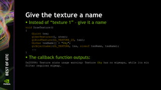 Give the texture a name
 Instead of “texture 1” – give it a name
void DrawTexture()
{
GLuint tex;
glGenTextures(1, &tex);
glBindTexture(GL_TEXTURE_2D, tex);
GLchar texName[] = "Sky";
glObjectLabel(GL_TEXTURE, tex, sizeof texName, texName);
...
}
 The callback function outputs:
0x20084: Texture state usage warning: Texture Sky has no mipmaps, while its min
filter requires mipmap.
 