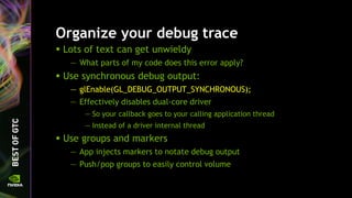 Organize your debug trace
 Lots of text can get unwieldy
— What parts of my code does this error apply?
 Use synchronous debug output:
— glEnable(GL_DEBUG_OUTPUT_SYNCHRONOUS);
— Effectively disables dual-core driver
— So your callback goes to your calling application thread
— Instead of a driver internal thread
 Use groups and markers
— App injects markers to notate debug output
— Push/pop groups to easily control volume
 