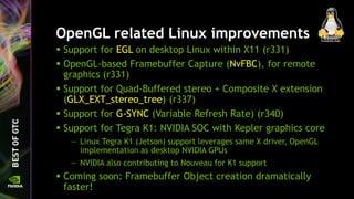 OpenGL related Linux improvements
 Support for EGL on desktop Linux within X11 (r331)
 OpenGL-based Framebuffer Capture (NvFBC), for remote
graphics (r331)
 Support for Quad-Buffered stereo + Composite X extension
(GLX_EXT_stereo_tree) (r337)
 Support for G-SYNC (Variable Refresh Rate) (r340)
 Support for Tegra K1: NVIDIA SOC with Kepler graphics core
— Linux Tegra K1 (Jetson) support leverages same X driver, OpenGL
implementation as desktop NVIDIA GPUs
— NVIDIA also contributing to Nouveau for K1 support
 Coming soon: Framebuffer Object creation dramatically
faster!
 