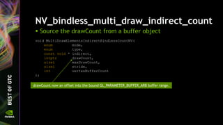 NV_bindless_multi_draw_indirect_count
 Source the drawCount from a buffer object
void MultiDrawElementsIndirectBindlessCountNV(
enum mode,
enum type,
const void * indirect,
intptr drawCount,
sizei maxDrawCount,
sizei stride,
int vertexBufferCount
);
drawCount now an offset into the bound GL_PARAMETER_BUFFER_ARB buffer range.
 