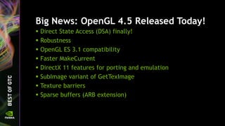 Big News: OpenGL 4.5 Released Today!
 Direct State Access (DSA) finally!
 Robustness
 OpenGL ES 3.1 compatibility
 Faster MakeCurrent
 DirectX 11 features for porting and emulation
 SubImage variant of GetTexImage
 Texture barriers
 Sparse buffers (ARB extension)
 
