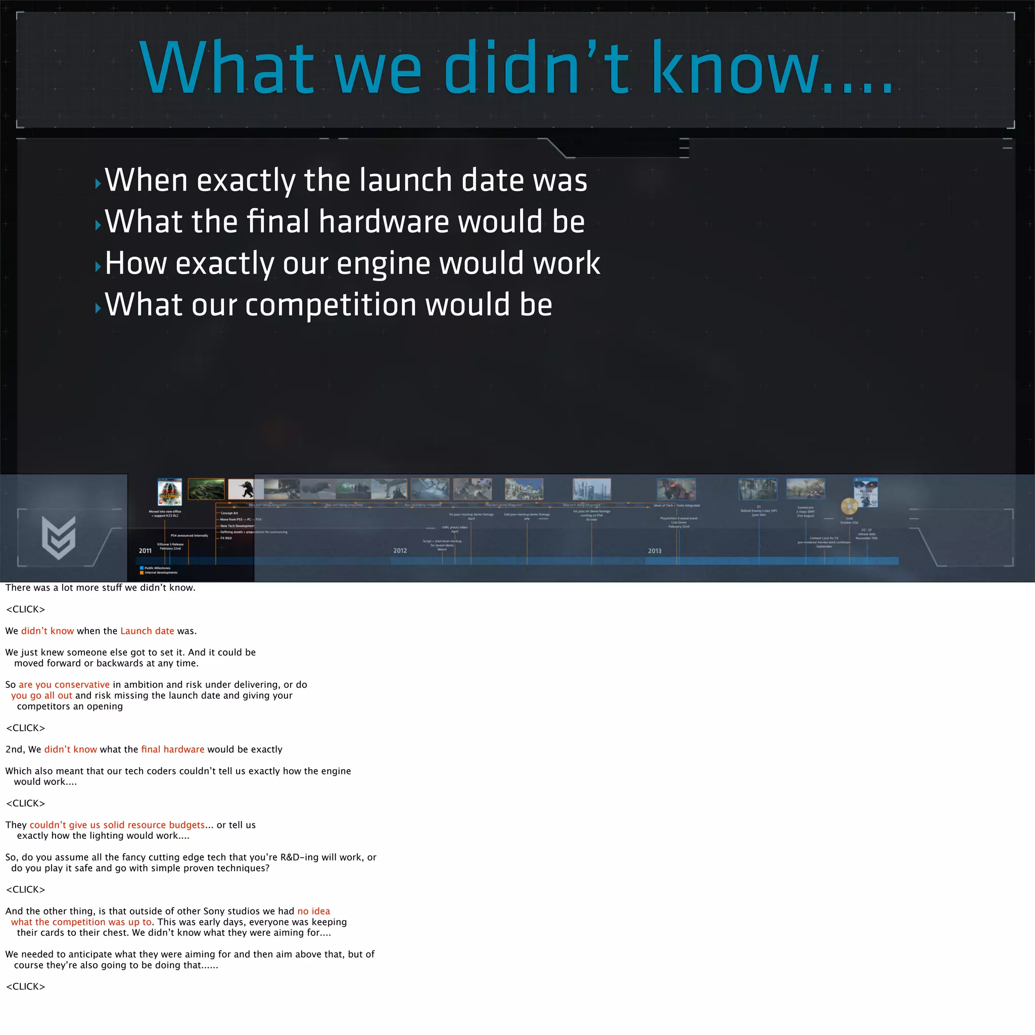 What we didn’t know.... 
‣When exactly the launch date was 
‣What the final hardware would be 
‣How exactly our engine would work 
‣What our competition would be 
There was a lot more stuff we didn’t know. 
<CLICK> 
We didn’t know when the Launch date was. 
We just knew someone else got to set it. And it could be 
moved forward or backwards at any time. 
So are you conservative in ambition and risk under delivering, or do 
you go all out and risk missing the launch date and giving your 
competitors an opening 
<CLICK> 
2nd, We didn’t know what the final hardware would be exactly 
Which also meant that our tech coders couldn’t tell us exactly how the engine 
would work.... 
<CLICK> 
They couldn’t give us solid resource budgets... or tell us 
exactly how the lighting would work.... 
So, do you assume all the fancy cutting edge tech that you’re R&D-ing will work, or 
do you play it safe and go with simple proven techniques? 
<CLICK> 
And the other thing, is that outside of other Sony studios we had no idea 
what the competition was up to. This was early days, everyone was keeping 
their cards to their chest. We didn’t know what they were aiming for.... 
We needed to anticipate what they were aiming for and then aim above that, but of 
course they’re also going to be doing that...... 
<CLICK> 
 
