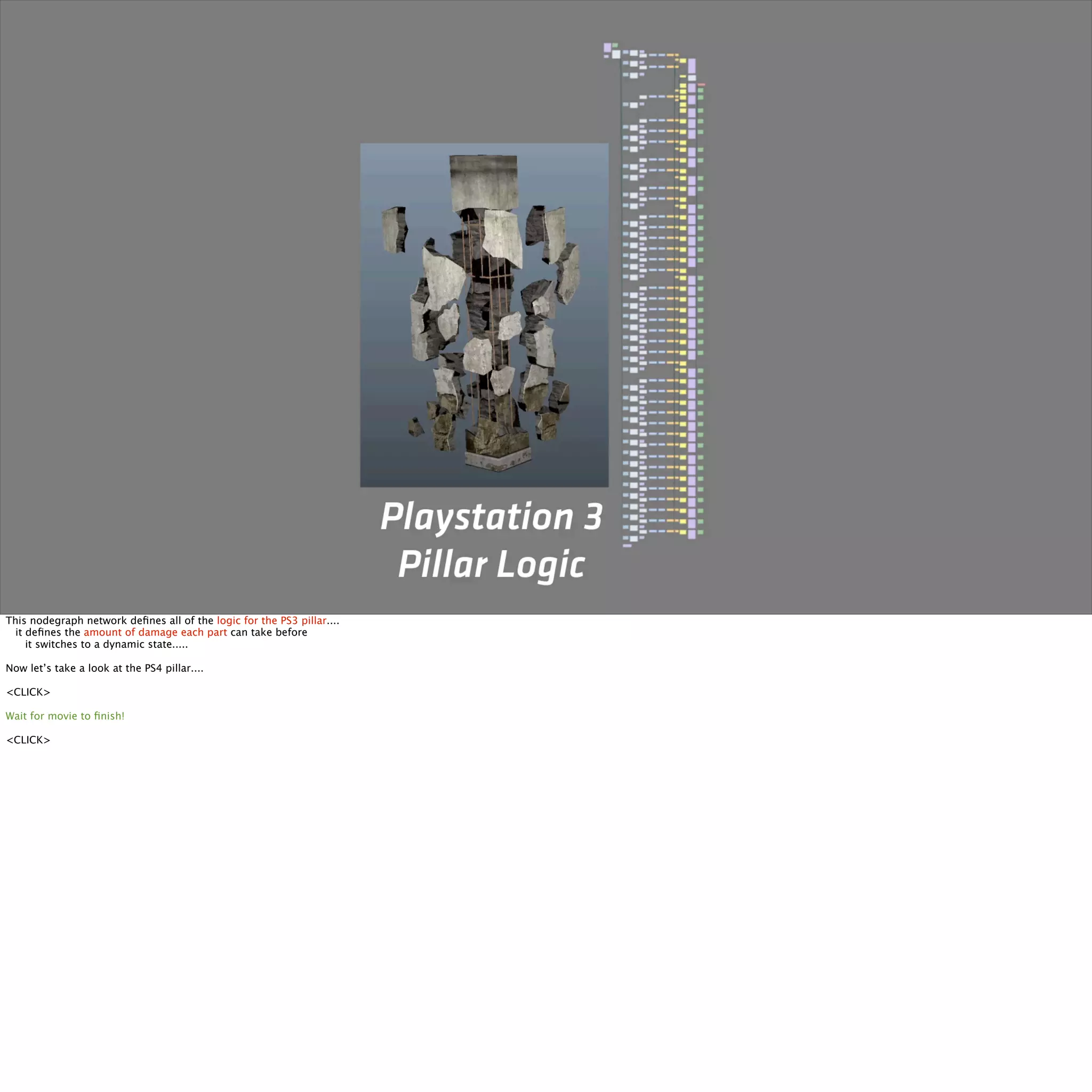 This nodegraph network defines all of the logic for the PS3 pillar.... 
it defines the amount of damage each part can take before 
it switches to a dynamic state..... 
Now let’s take a look at the PS4 pillar.... 
<CLICK> 
Wait for movie to finish! 
<CLICK> 
 