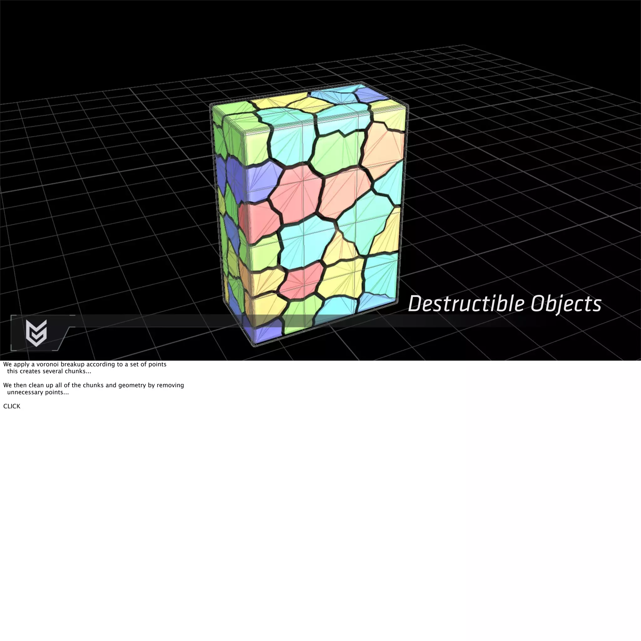 Destructible Objects 
We apply a voronoi breakup according to a set of points 
this creates several chunks... 
We then clean up all of the chunks and geometry by removing 
unnecessary points... 
CLICK 
 