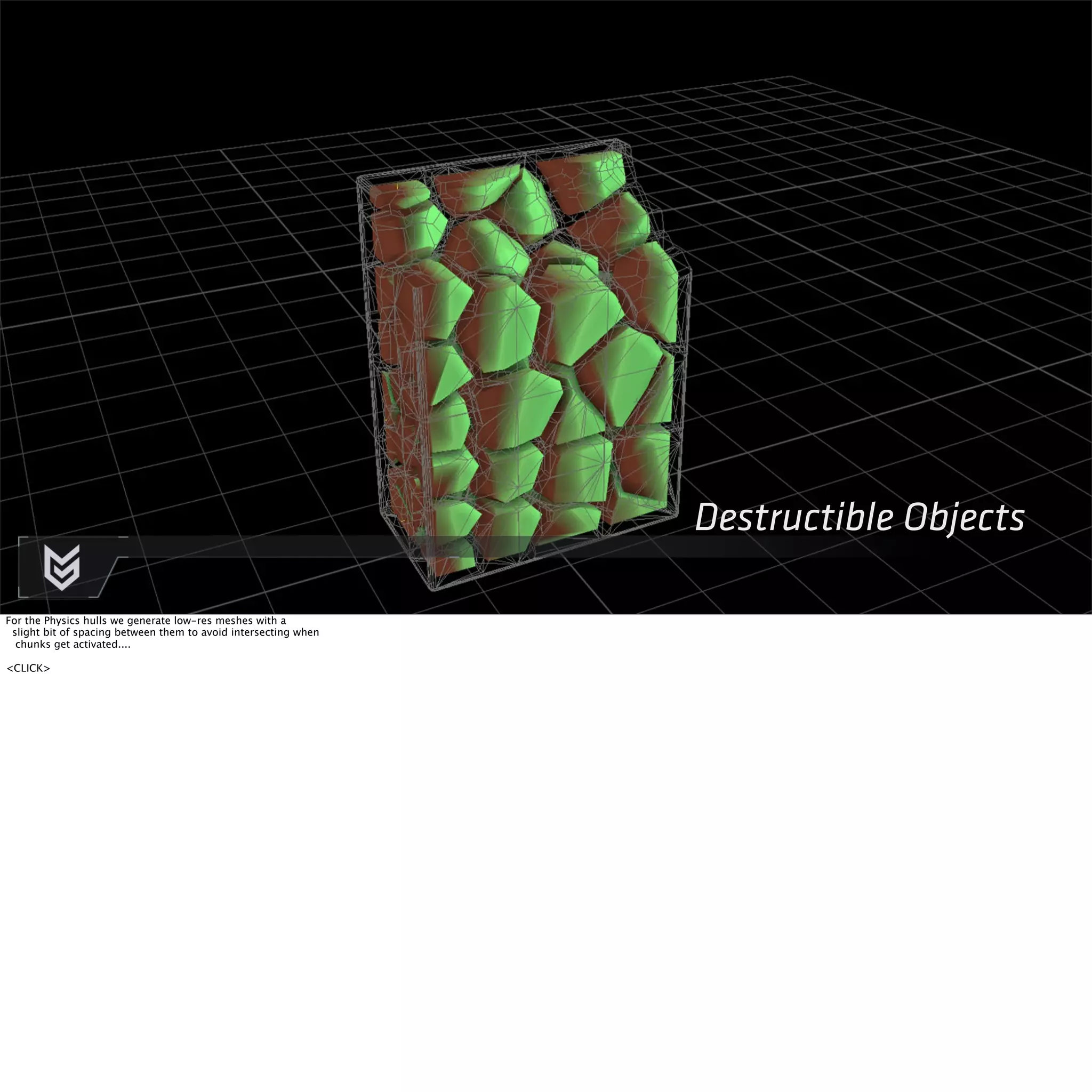 Destructible Objects 
For the Physics hulls we generate low-res meshes with a 
slight bit of spacing between them to avoid intersecting when 
chunks get activated.... 
<CLICK> 
 