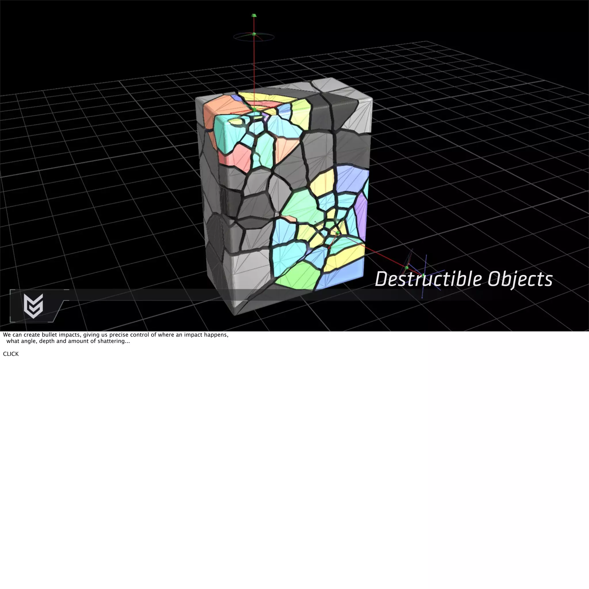 Destructible Objects 
We can create bullet impacts, giving us precise control of where an impact happens, 
what angle, depth and amount of shattering... 
CLICK 
 