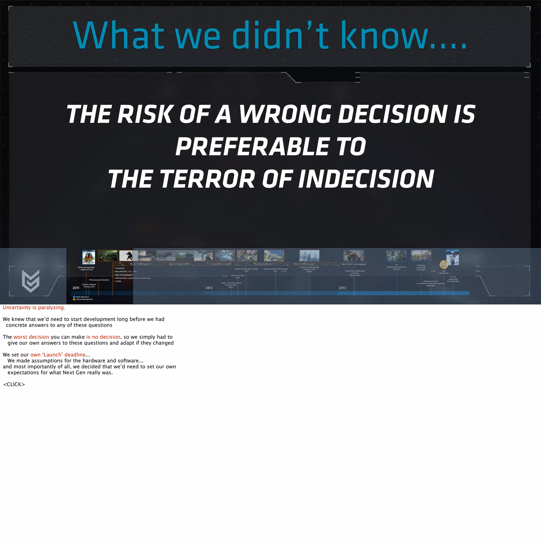 What we didn’t know.... 
THE RISK OF A WRONG DECISION IS 
PREFERABLE TO 
THE TERROR OF INDECISION 
Uncertainty is paralyzing. 
We knew that we’d need to start development long before we had 
concrete answers to any of these questions 
The worst decision you can make is no decision, so we simply had to 
give our own answers to these questions and adapt if they changed 
We set our own ‘Launch’ deadline... 
We made assumptions for the hardware and software... 
and most importantly of all, we decided that we’d need to set our own 
expectations for what Next Gen really was. 
<CLICK> 
 
