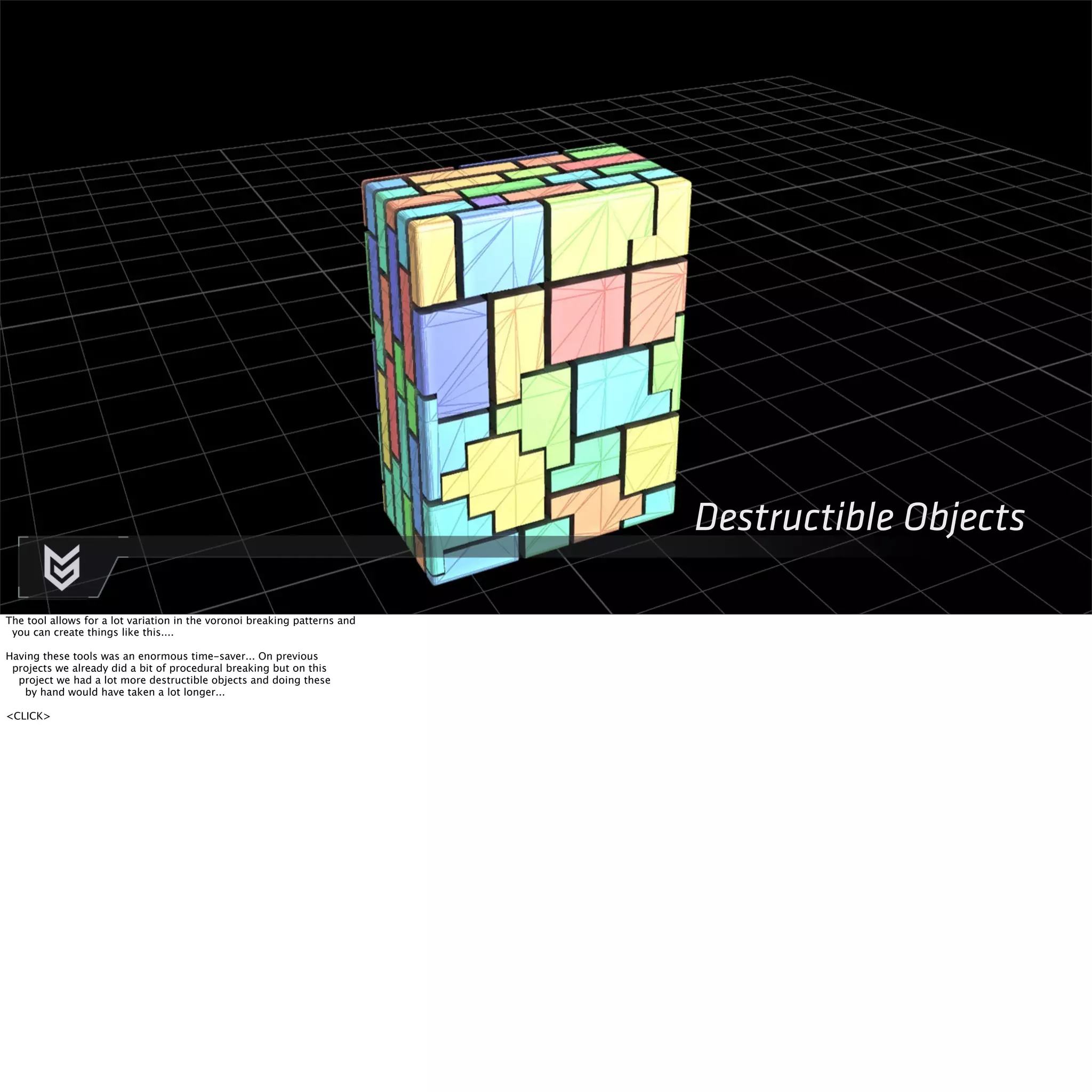 Destructible Objects 
The tool allows for a lot variation in the voronoi breaking patterns and 
you can create things like this.... 
Having these tools was an enormous time-saver... On previous 
projects we already did a bit of procedural breaking but on this 
project we had a lot more destructible objects and doing these 
by hand would have taken a lot longer... 
<CLICK> 
 