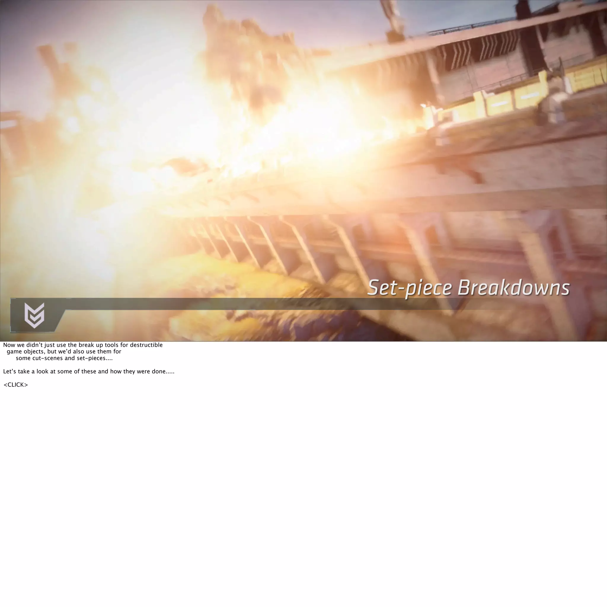 Set-piece Breakdowns 
Now we didn’t just use the break up tools for destructible 
game objects, but we’d also use them for 
some cut-scenes and set-pieces.... 
Let’s take a look at some of these and how they were done..... 
<CLICK> 
 