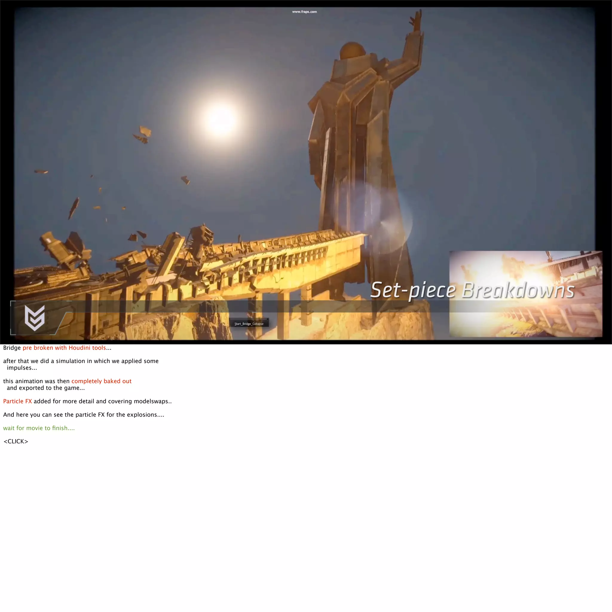 Set-piece Breakdowns 
Bridge pre broken with Houdini tools... 
after that we did a simulation in which we applied some 
impulses... 
this animation was then completely baked out 
and exported to the game... 
Particle FX added for more detail and covering modelswaps.. 
And here you can see the particle FX for the explosions.... 
wait for movie to finish.... 
<CLICK> 
 