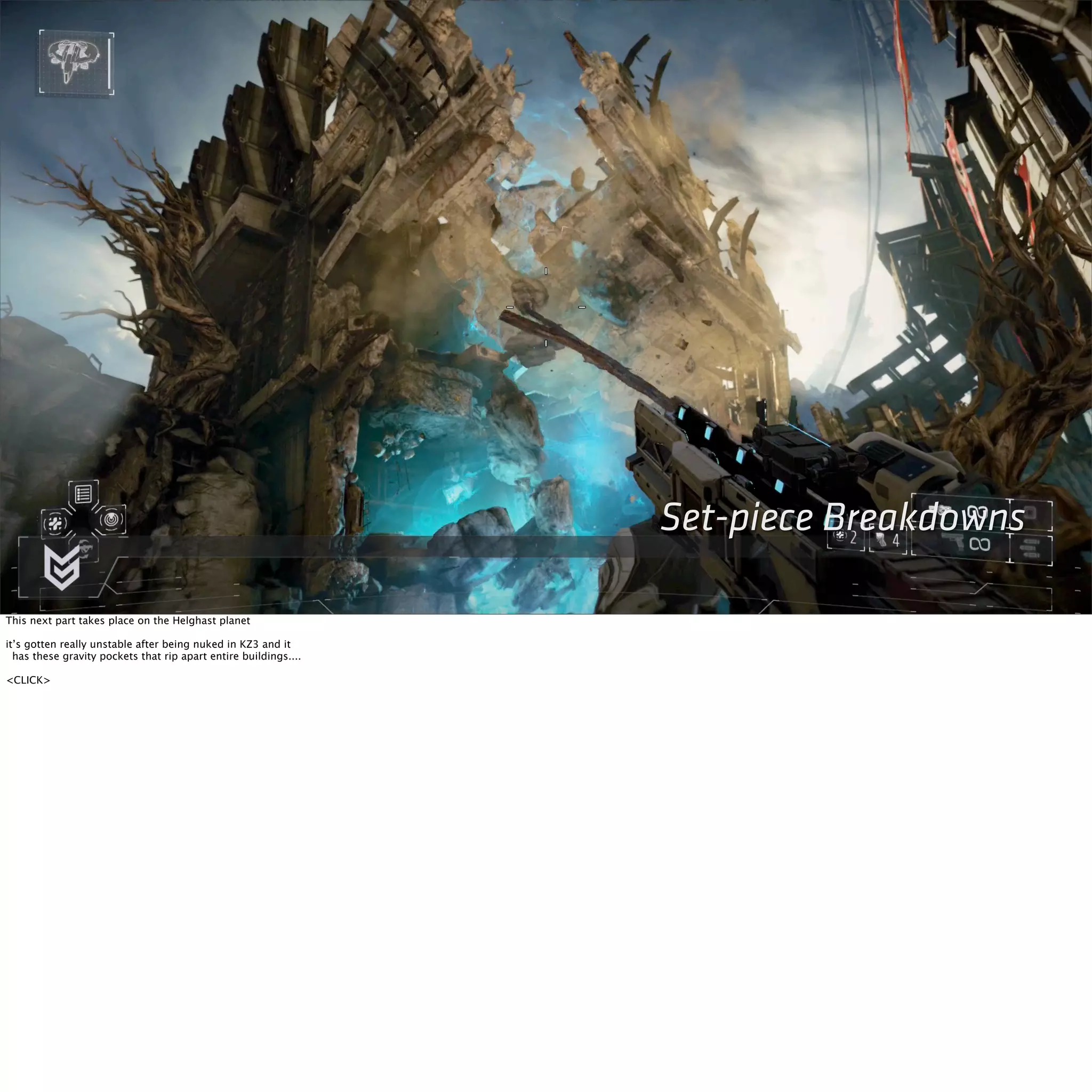 Set-piece Breakdowns 
This next part takes place on the Helghast planet 
it’s gotten really unstable after being nuked in KZ3 and it 
has these gravity pockets that rip apart entire buildings.... 
<CLICK> 
 