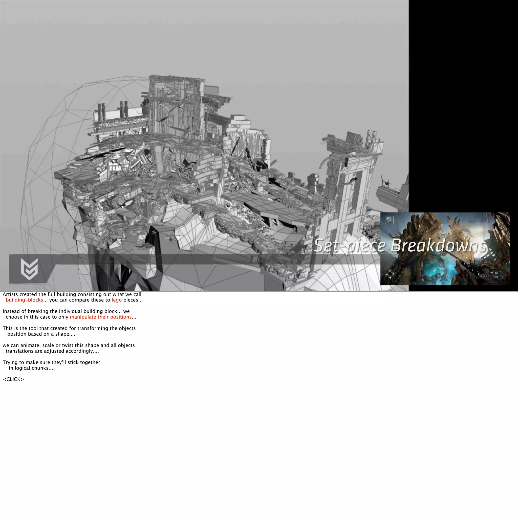 Set-piece Breakdowns 
Artists created the full building consisting out what we call 
building-blocks... you can compare these to lego pieces... 
Instead of breaking the individual building block... we 
choose in this case to only manipulate their positions... 
This is the tool that created for transforming the objects 
position based on a shape.... 
we can animate, scale or twist this shape and all objects 
translations are adjusted accordingly.... 
Trying to make sure they’ll stick together 
in logical chunks.... 
<CLICK> 
 