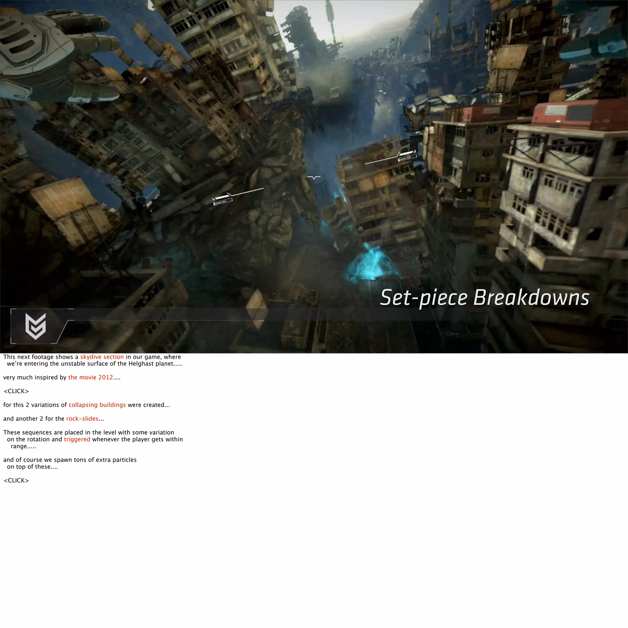 Set-piece Breakdowns 
This next footage shows a skydive section in our game, where 
we’re entering the unstable surface of the Helghast planet..... 
very much inspired by the movie 2012.... 
<CLICK> 
for this 2 variations of collapsing buildings were created... 
and another 2 for the rock-slides... 
These sequences are placed in the level with some variation 
on the rotation and triggered whenever the player gets within 
range..... 
and of course we spawn tons of extra particles 
on top of these.... 
<CLICK> 
 