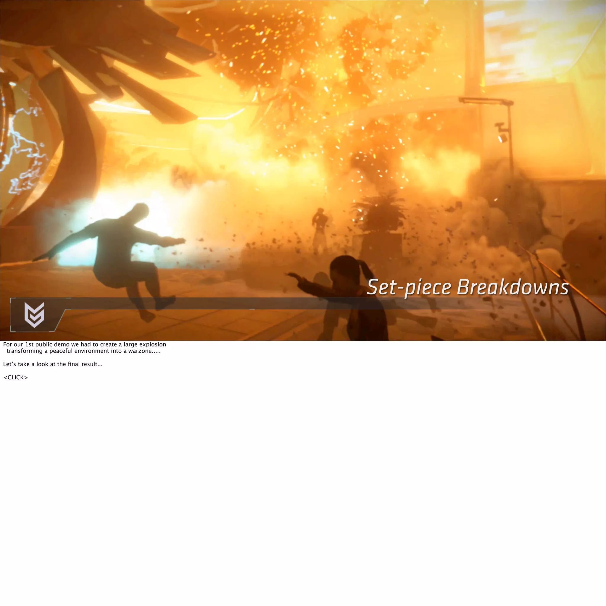 Set-piece Breakdowns 
For our 1st public demo we had to create a large explosion 
transforming a peaceful environment into a warzone..... 
Let’s take a look at the final result... 
<CLICK> 
 
