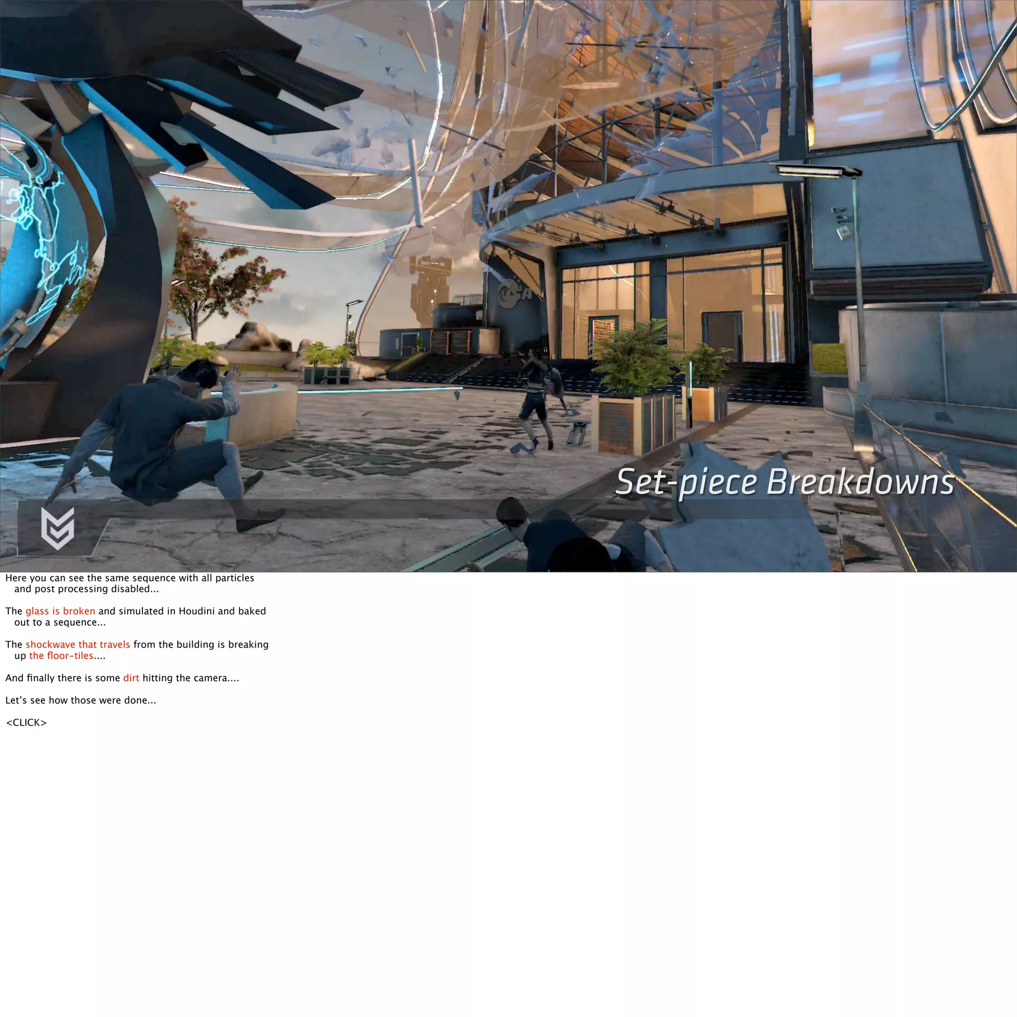 Set-piece Breakdowns 
Here you can see the same sequence with all particles 
and post processing disabled... 
The glass is broken and simulated in Houdini and baked 
out to a sequence... 
The shockwave that travels from the building is breaking 
up the floor-tiles.... 
And finally there is some dirt hitting the camera.... 
Let’s see how those were done... 
<CLICK> 
 