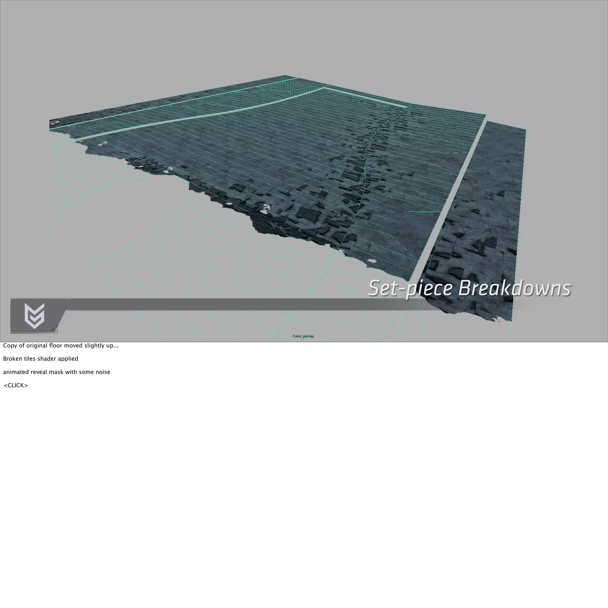 Set-piece Breakdowns 
Copy of original floor moved slightly up... 
Broken tiles shader applied 
animated reveal mask with some noise 
<CLICK> 
 