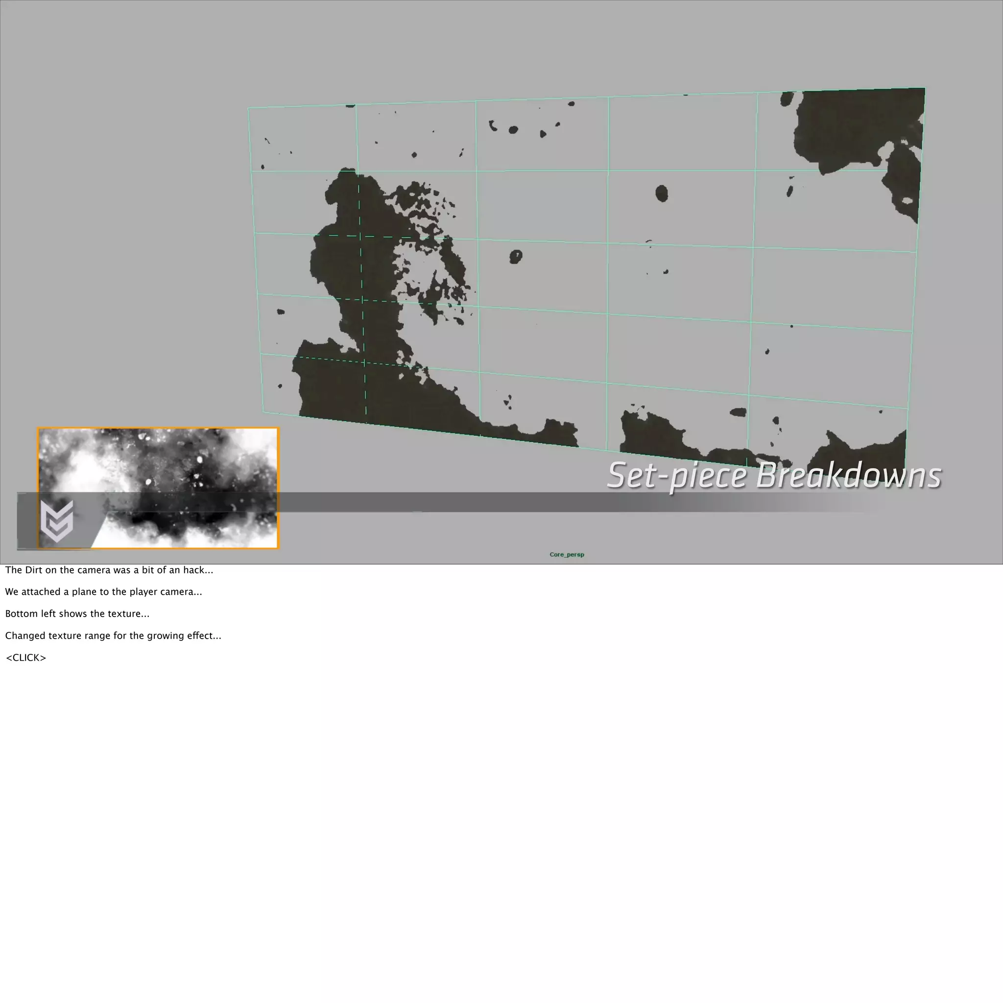 Set-piece Breakdowns 
The Dirt on the camera was a bit of an hack... 
We attached a plane to the player camera... 
Bottom left shows the texture... 
Changed texture range for the growing effect... 
<CLICK> 
 