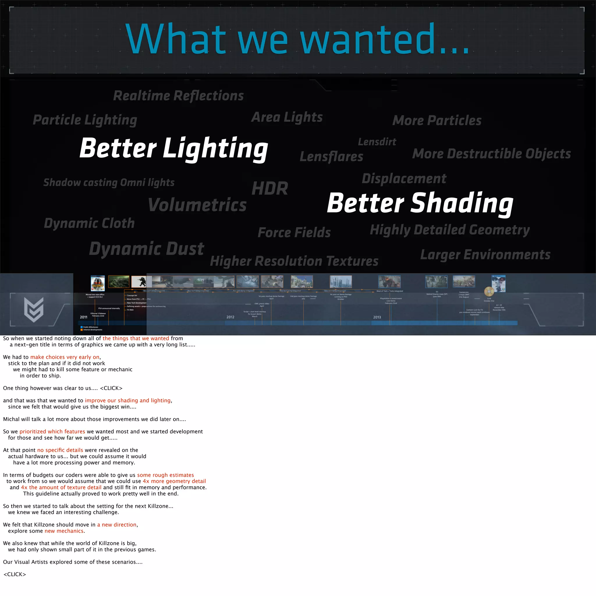 What we wanted... 
Area Lights 
HDR 
Realtime Reflections 
Shadow casting Omni lights 
Volumetrics 
Particle Lighting 
Lensflares 
Dynamic Cloth Force Fields Highly Detailed Geometry 
Higher Resolution Textures 
More Particles 
More Destructible Objects 
Larger Environments 
Dynamic Dust 
Lensdirt 
Tesselation 
Displacement 
Better Shading 
Better Lighting 
So when we started noting down all of the things that we wanted from 
a next-gen title in terms of graphics we came up with a very long list..... 
We had to make choices very early on, 
stick to the plan and if it did not work 
we might had to kill some feature or mechanic 
in order to ship. 
One thing however was clear to us.... <CLICK> 
and that was that we wanted to improve our shading and lighting, 
since we felt that would give us the biggest win.... 
Michal will talk a lot more about those improvements we did later on.... 
So we prioritized which features we wanted most and we started development 
for those and see how far we would get..... 
At that point no specific details were revealed on the 
actual hardware to us... but we could assume it would 
have a lot more processing power and memory. 
In terms of budgets our coders were able to give us some rough estimates 
to work from so we would assume that we could use 4x more geometry detail 
and 4x the amount of texture detail and still fit in memory and performance. 
This guideline actually proved to work pretty well in the end. 
So then we started to talk about the setting for the next Killzone... 
we knew we faced an interesting challenge. 
We felt that Killzone should move in a new direction, 
explore some new mechanics. 
We also knew that while the world of Killzone is big, 
we had only shown small part of it in the previous games. 
Our Visual Artists explored some of these scenarios.... 
<CLICK> 
 