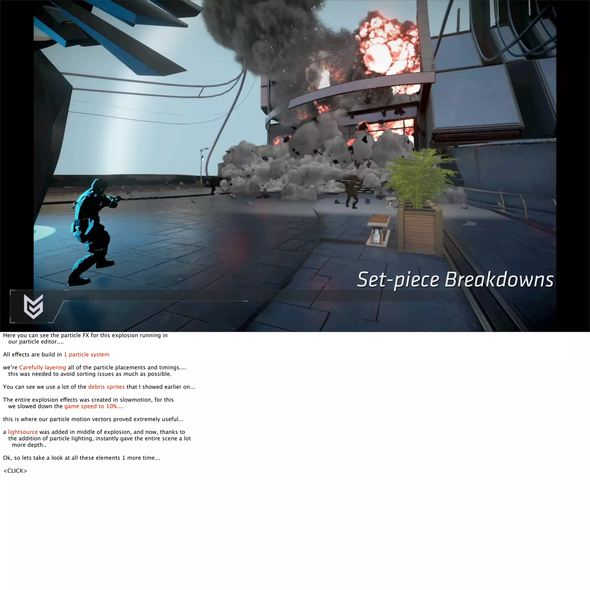 Set-piece Breakdowns 
Here you can see the particle FX for this explosion running in 
our particle editor.... 
All effects are build in 1 particle system 
we’re Carefully layering all of the particle placements and timings.... 
this was needed to avoid sorting issues as much as possible. 
You can see we use a lot of the debris sprites that I showed earlier on... 
The entire explosion effects was created in slowmotion, for this 
we slowed down the game speed to 10%.... 
this is where our particle motion vectors proved extremely useful... 
a lightsource was added in middle of explosion, and now, thanks to 
the addition of particle lighting, instantly gave the entire scene a lot 
more depth.. 
Ok, so lets take a look at all these elements 1 more time... 
<CLICK> 
 