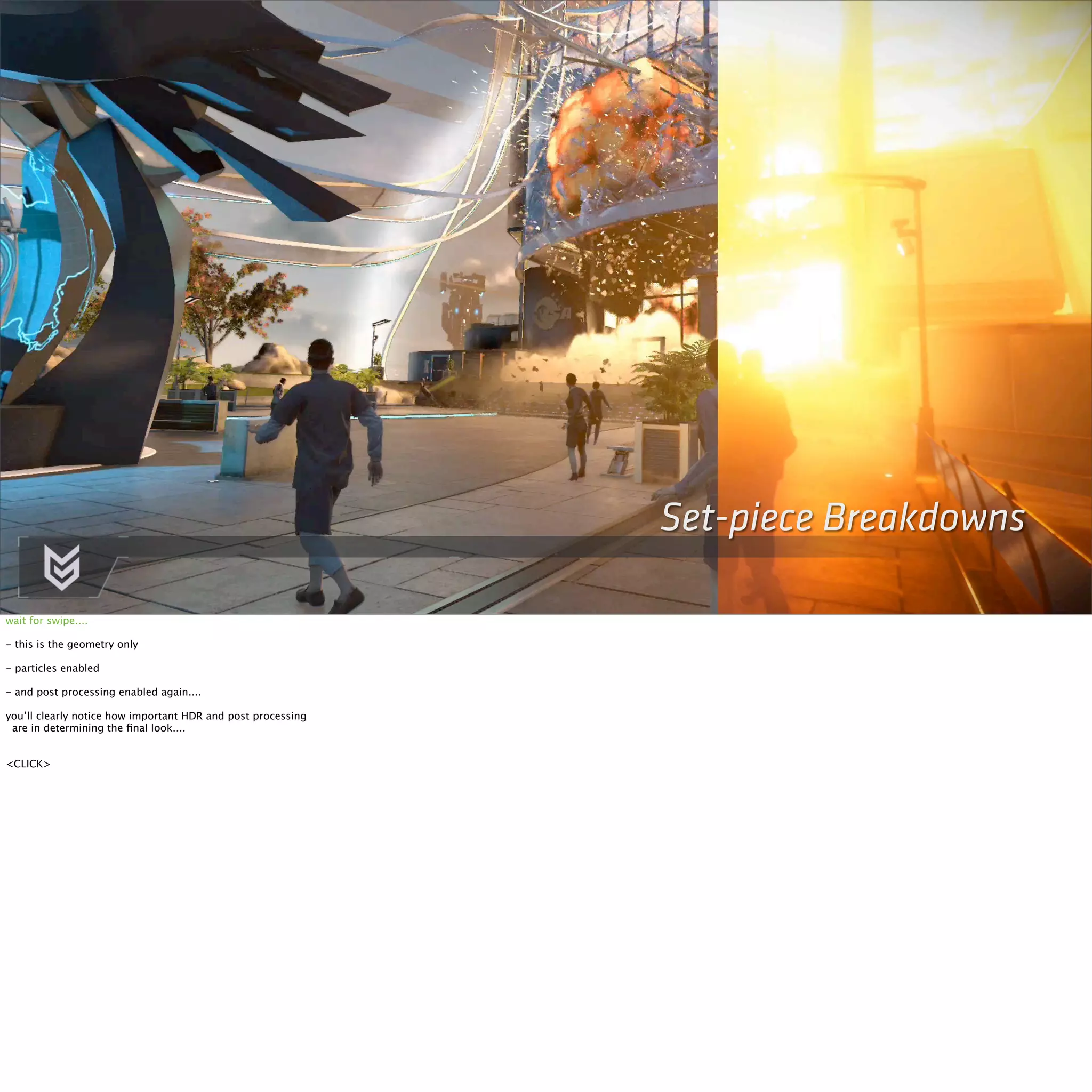 Set-piece Breakdowns 
wait for swipe.... 
- this is the geometry only 
- particles enabled 
- and post processing enabled again.... 
you’ll clearly notice how important HDR and post processing 
are in determining the final look.... 
<CLICK> 
 