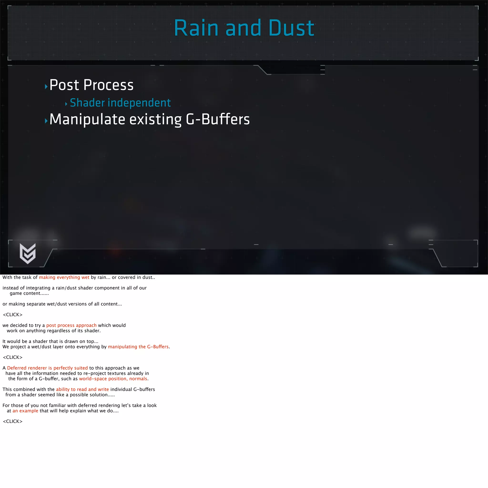 ‣Post Process 
‣ Shader independent 
Rain and Dust 
‣Manipulate existing G-Buffers 
With the task of making everything wet by rain... or covered in dust.. 
instead of integrating a rain/dust shader component in all of our 
game content...... 
or making separate wet/dust versions of all content... 
<CLICK> 
we decided to try a post process approach which would 
work on anything regardless of its shader. 
It would be a shader that is drawn on top... 
We project a wet/dust layer onto everything by manipulating the G-Buffers. 
<CLICK> 
A Deferred renderer is perfectly suited to this approach as we 
have all the information needed to re-project textures already in 
the form of a G-buffer, such as world-space position, normals. 
This combined with the ability to read and write individual G-buffers 
from a shader seemed like a possible solution..... 
For those of you not familiar with deferred rendering let’s take a look 
at an example that will help explain what we do.... 
<CLICK> 
 