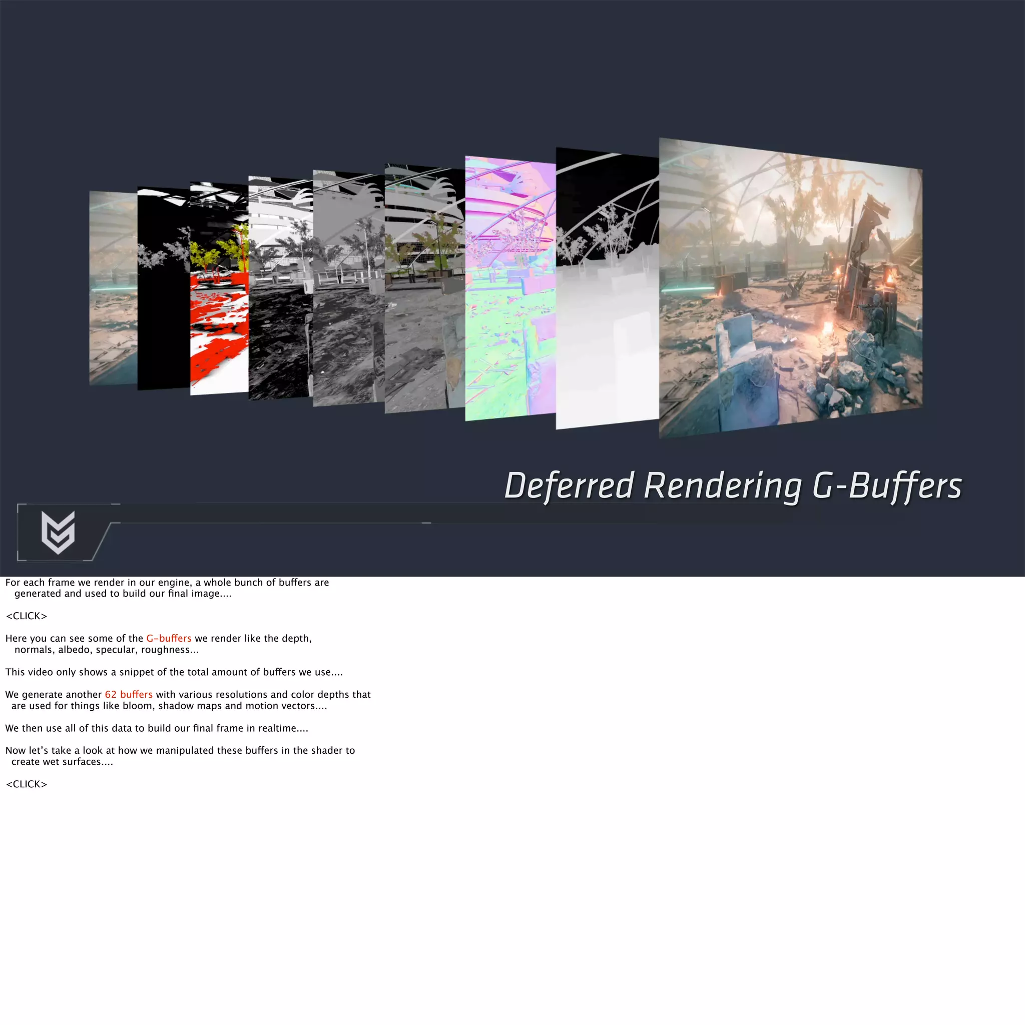 Deferred Rendering G-Buffers 
For each frame we render in our engine, a whole bunch of buffers are 
generated and used to build our final image.... 
<CLICK> 
Here you can see some of the G-buffers we render like the depth, 
normals, albedo, specular, roughness... 
This video only shows a snippet of the total amount of buffers we use.... 
We generate another 62 buffers with various resolutions and color depths that 
are used for things like bloom, shadow maps and motion vectors.... 
We then use all of this data to build our final frame in realtime.... 
Now let’s take a look at how we manipulated these buffers in the shader to 
create wet surfaces.... 
<CLICK> 
 