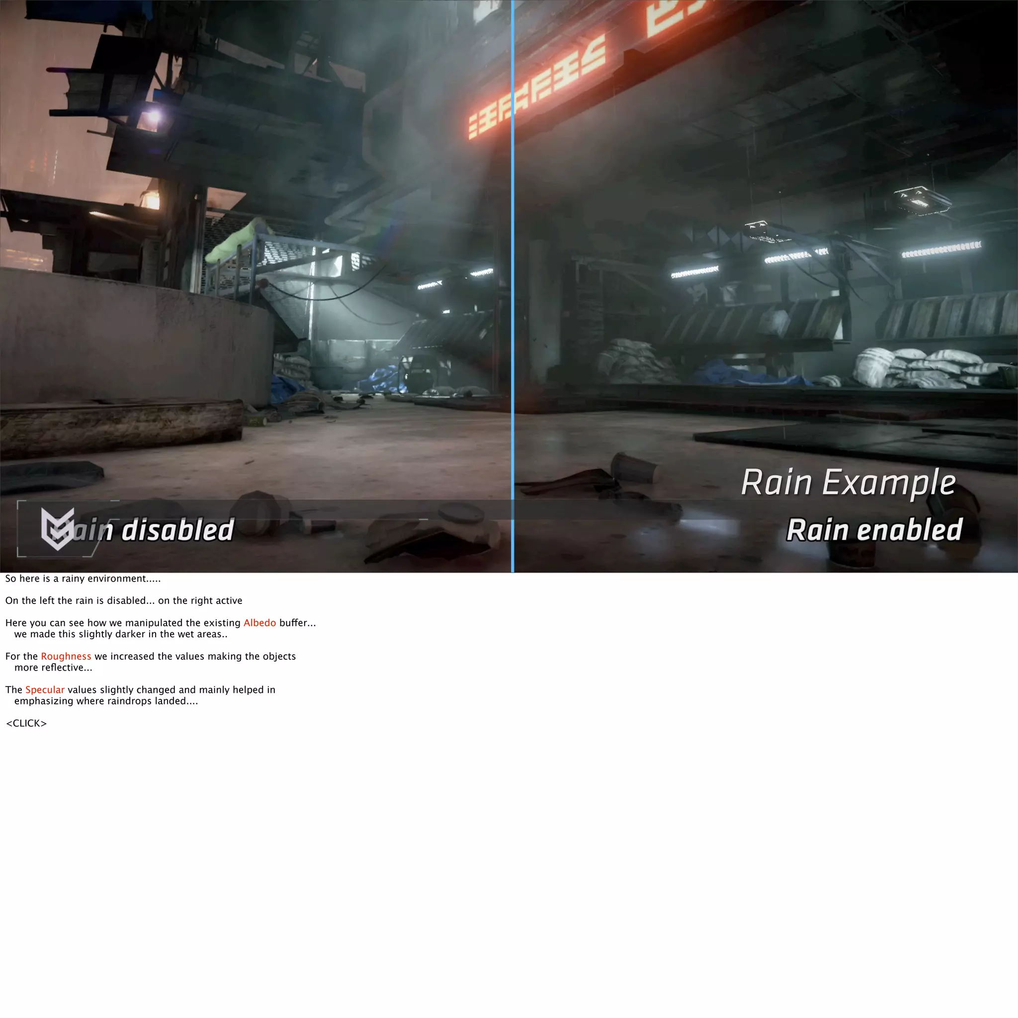 Rain Example 
So here is a rainy environment..... 
On the left the rain is disabled... on the right active 
Here you can see how we manipulated the existing Albedo buffer... 
we made this slightly darker in the wet areas.. 
For the Roughness we increased the values making the objects 
more reflective... 
The Specular values slightly changed and mainly helped in 
emphasizing where raindrops landed.... 
<CLICK> 
 