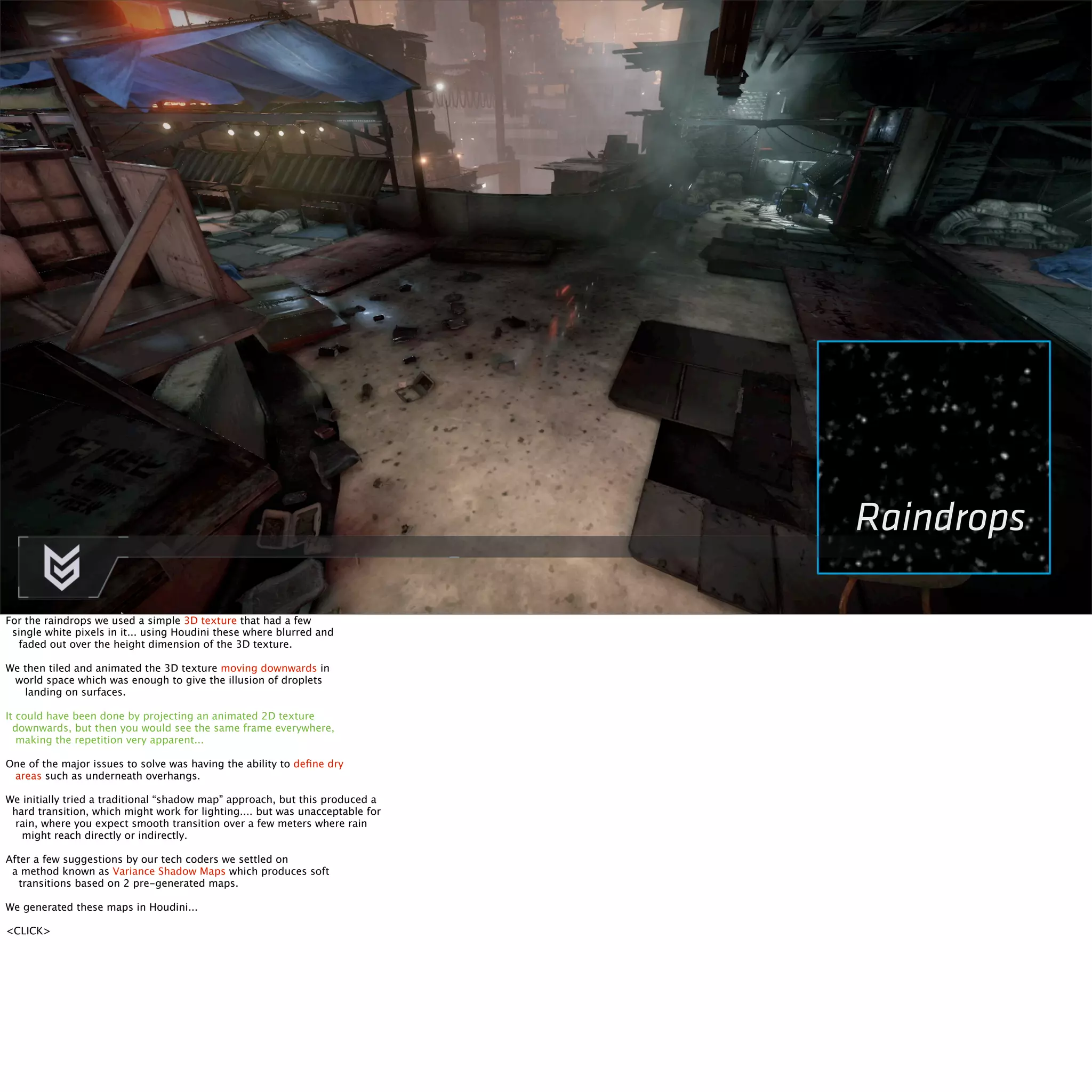 Raindrops 
For the raindrops we used a simple 3D texture that had a few 
single white pixels in it... using Houdini these where blurred and 
faded out over the height dimension of the 3D texture. 
We then tiled and animated the 3D texture moving downwards in 
world space which was enough to give the illusion of droplets 
landing on surfaces. 
It could have been done by projecting an animated 2D texture 
downwards, but then you would see the same frame everywhere, 
making the repetition very apparent... 
One of the major issues to solve was having the ability to define dry 
areas such as underneath overhangs. 
We initially tried a traditional “shadow map” approach, but this produced a 
hard transition, which might work for lighting.... but was unacceptable for 
rain, where you expect smooth transition over a few meters where rain 
might reach directly or indirectly. 
After a few suggestions by our tech coders we settled on 
a method known as Variance Shadow Maps which produces soft 
transitions based on 2 pre-generated maps. 
We generated these maps in Houdini... 
<CLICK> 
 