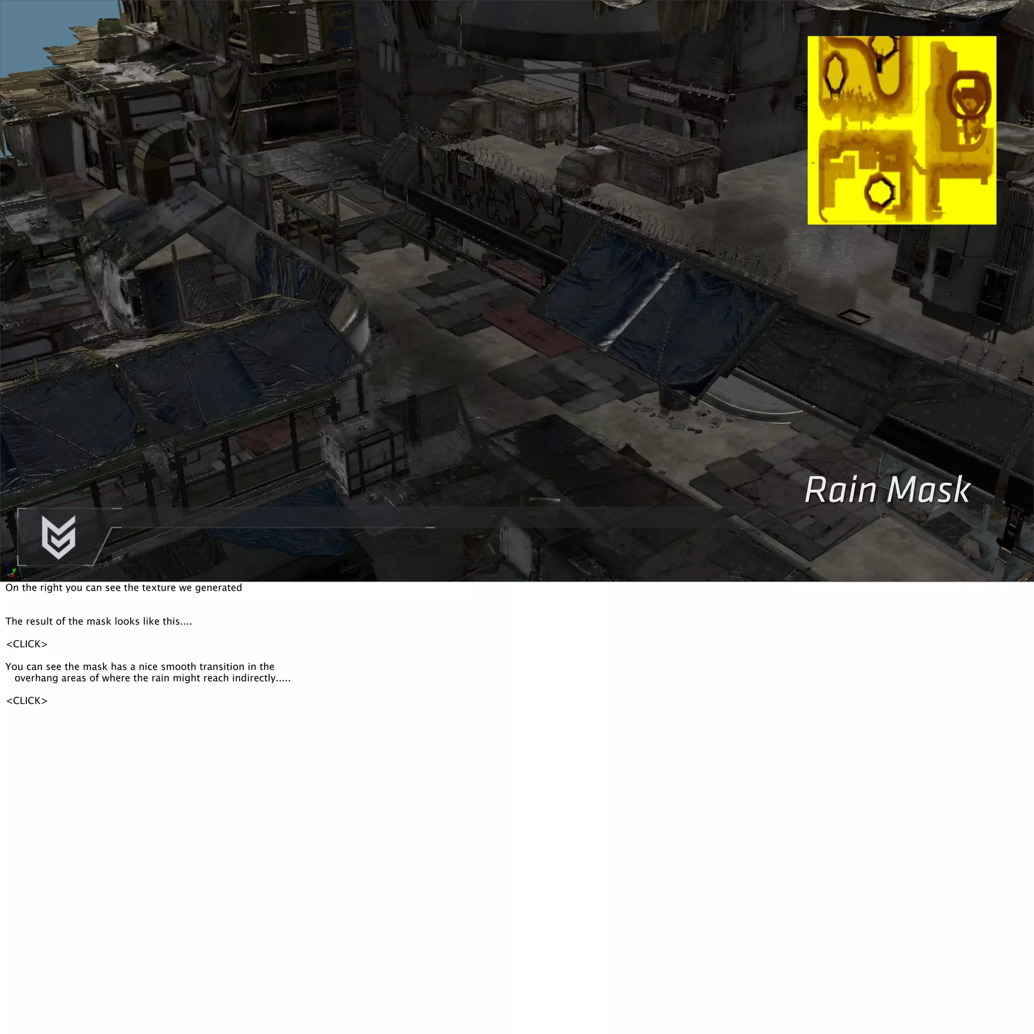 Rain Mask 
On the right you can see the texture we generated 
The result of the mask looks like this.... 
<CLICK> 
You can see the mask has a nice smooth transition in the 
overhang areas of where the rain might reach indirectly..... 
<CLICK> 
 