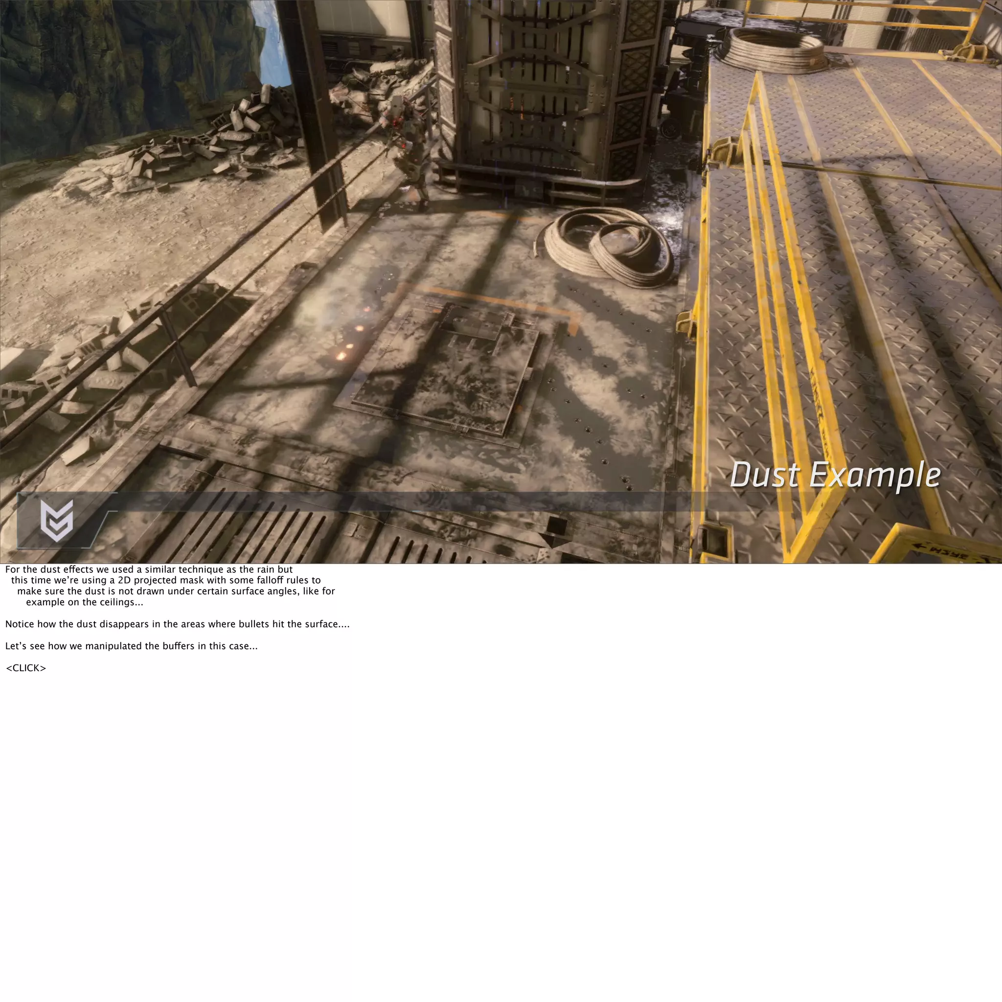 Dust Example 
For the dust effects we used a similar technique as the rain but 
this time we’re using a 2D projected mask with some falloff rules to 
make sure the dust is not drawn under certain surface angles, like for 
example on the ceilings... 
Notice how the dust disappears in the areas where bullets hit the surface.... 
Let’s see how we manipulated the buffers in this case... 
<CLICK> 
 