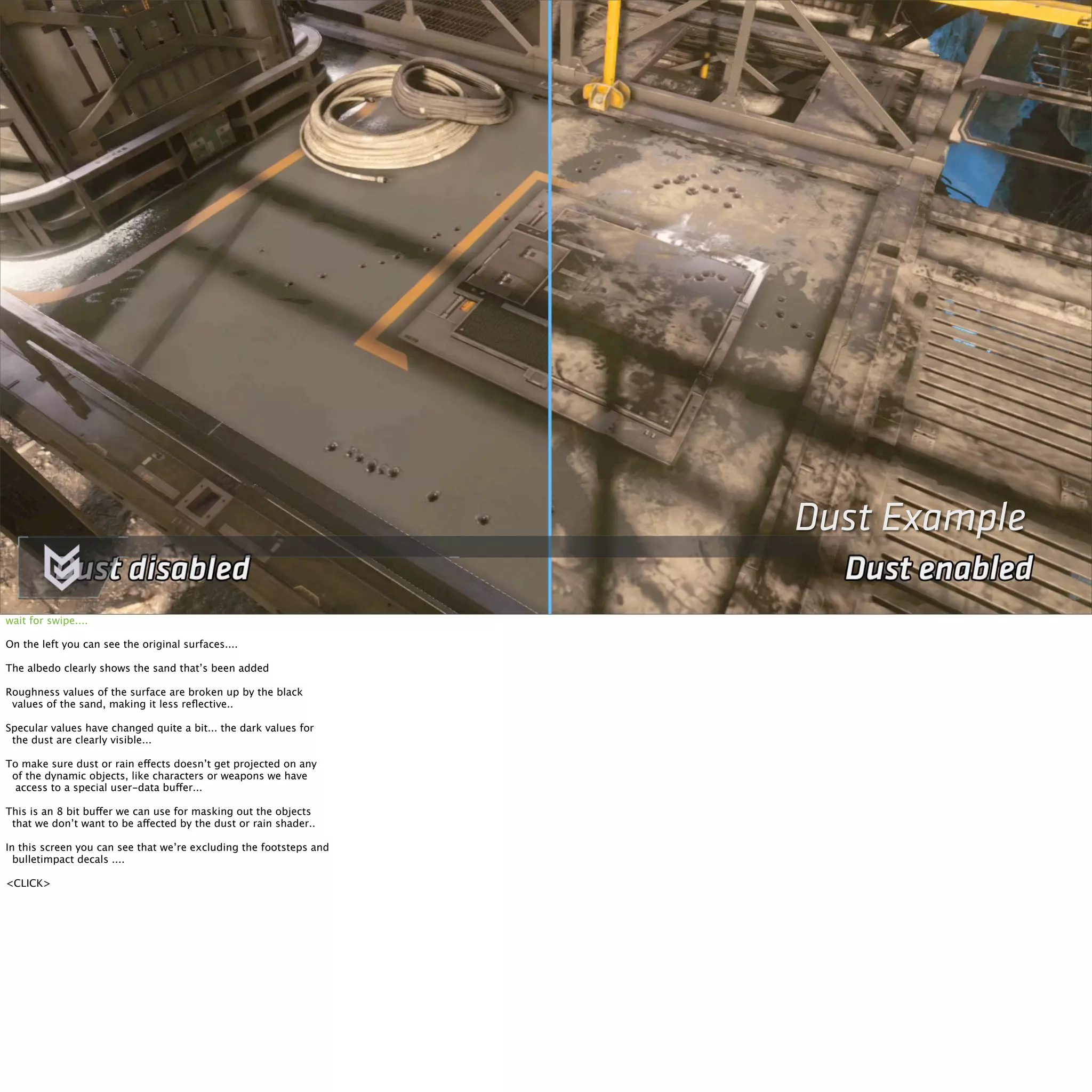 Dust Example 
wait for swipe.... 
On the left you can see the original surfaces.... 
The albedo clearly shows the sand that’s been added 
Roughness values of the surface are broken up by the black 
values of the sand, making it less reflective.. 
Specular values have changed quite a bit... the dark values for 
the dust are clearly visible... 
To make sure dust or rain effects doesn’t get projected on any 
of the dynamic objects, like characters or weapons we have 
access to a special user-data buffer... 
This is an 8 bit buffer we can use for masking out the objects 
that we don’t want to be affected by the dust or rain shader.. 
In this screen you can see that we’re excluding the footsteps and 
bulletimpact decals .... 
<CLICK> 
 