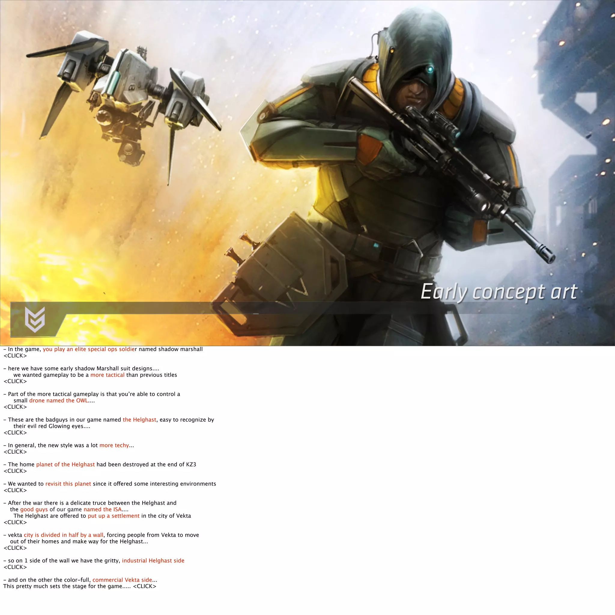 Early concept art 
- In the game, you play an elite special ops soldier named shadow marshall 
<CLICK> 
- here we have some early shadow Marshall suit designs.... 
we wanted gameplay to be a more tactical than previous titles 
<CLICK> 
- Part of the more tactical gameplay is that you’re able to control a 
small drone named the OWL.... 
<CLICK> 
- These are the badguys in our game named the Helghast, easy to recognize by 
their evil red Glowing eyes.... 
<CLICK> 
- In general, the new style was a lot more techy... 
<CLICK> 
- The home planet of the Helghast had been destroyed at the end of KZ3 
<CLICK> 
- We wanted to revisit this planet since it offered some interesting environments 
<CLICK> 
- After the war there is a delicate truce between the Helghast and 
the good guys of our game named the ISA.... 
The Helghast are offered to put up a settlement in the city of Vekta 
<CLICK> 
- vekta city is divided in half by a wall, forcing people from Vekta to move 
out of their homes and make way for the Helghast... 
<CLICK> 
- so on 1 side of the wall we have the gritty, industrial Helghast side 
<CLICK> 
- and on the other the color-full, commercial Vekta side... 
This pretty much sets the stage for the game..... <CLICK> 
 